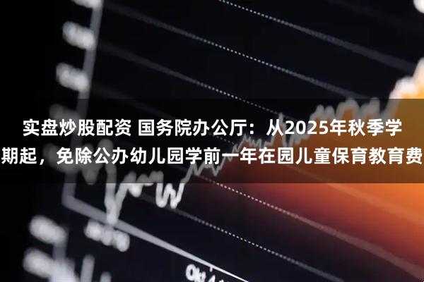 实盘炒股配资 国务院办公厅：从2025年秋季学期起，免除公办幼儿园学前一年在园儿童保育教育费