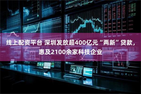 线上配资平台 深圳发放超400亿元“两新”贷款，惠及2100余家科技企业