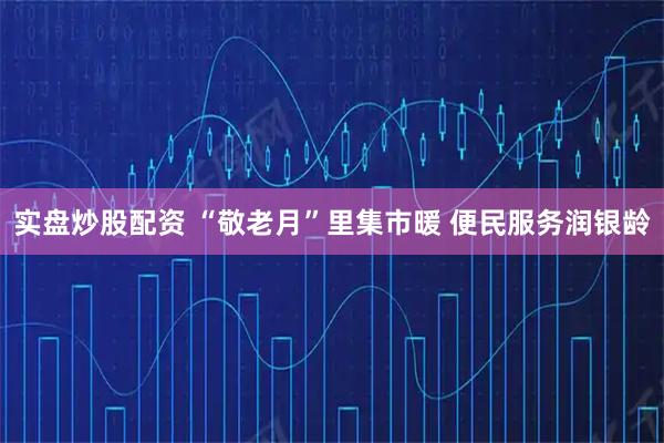 实盘炒股配资 “敬老月”里集市暖 便民服务润银龄