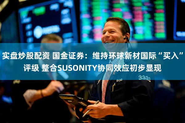 实盘炒股配资 国金证券：维持环球新材国际“买入”评级 整合SUSONITY协同效应初步显现