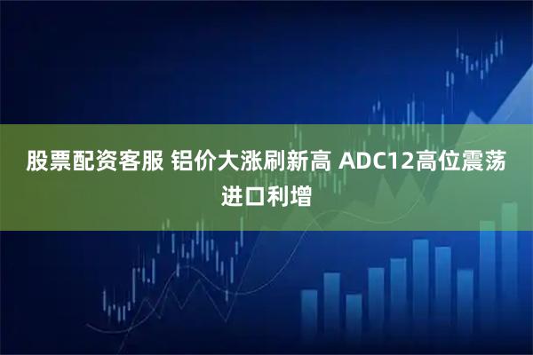 股票配资客服 铝价大涨刷新高 ADC12高位震荡进口利增