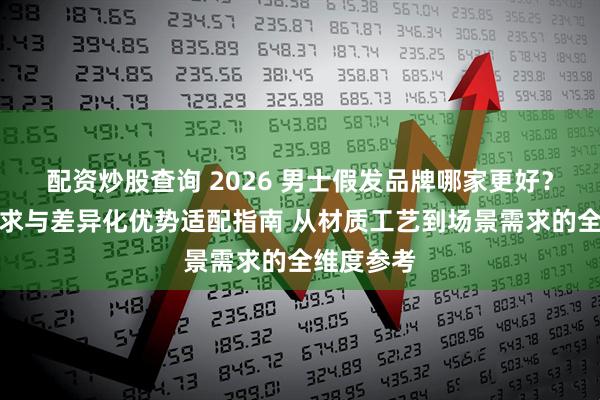 配资炒股查询 2026 男士假发品牌哪家更好？场景化需求与差异化优势适配指南 从材质工艺到场景需求的全维度参考