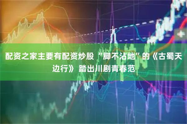 配资之家主要有配资炒股 “脚不沾地”的《古蜀天边行》 踏出川剧青春范