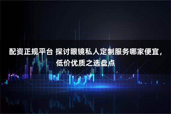 配资正规平台 探讨眼镜私人定制服务哪家便宜，低价优质之选盘点