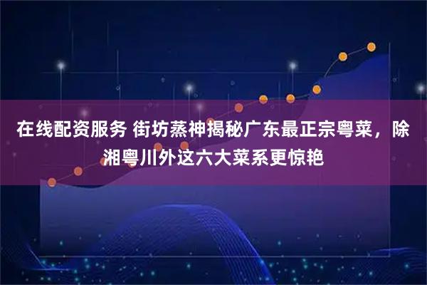 在线配资服务 街坊蒸神揭秘广东最正宗粤菜，除湘粤川外这六大菜系更惊艳