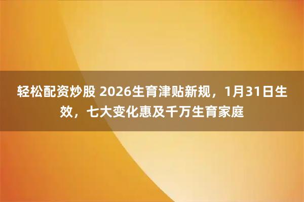 轻松配资炒股 2026生育津贴新规，1月31日生效，七大变化惠及千万生育家庭