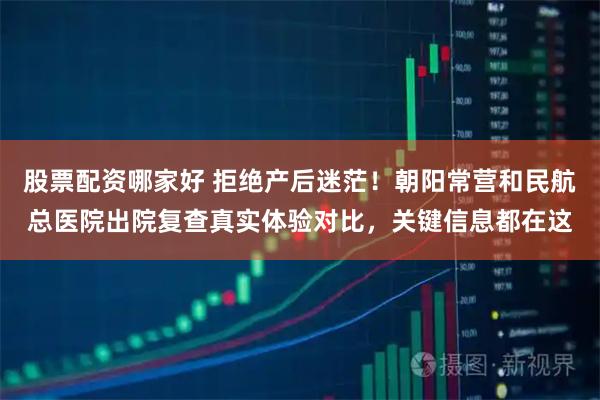 股票配资哪家好 拒绝产后迷茫！朝阳常营和民航总医院出院复查真实体验对比，关键信息都在这