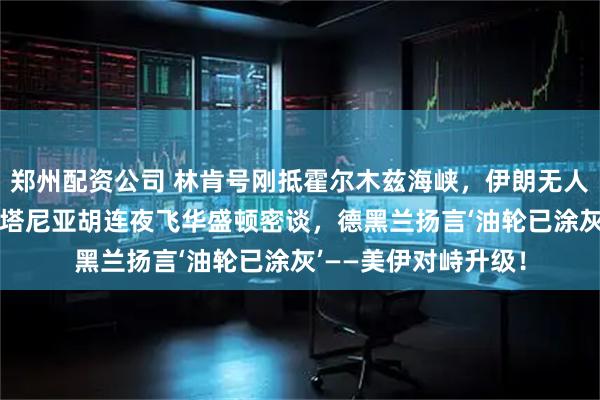 郑州配资公司 林肯号刚抵霍尔木兹海峡，伊朗无人机绕飞47分钟！内塔尼亚胡连夜飞华盛顿密谈，德黑兰扬言‘油轮已涂灰’——美伊对峙升级！