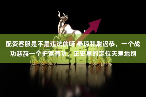 配资客服是不是违法的呀 秦琼和尉迟恭，一个战功赫赫一个护驾有功，正史里的定位天差地别