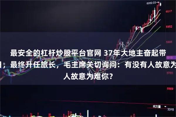 最安全的杠杆炒股平台官网 37年大地主奋起带兵抗日，最终升任旅长，毛主席关切询问：有没有人故意为难你？