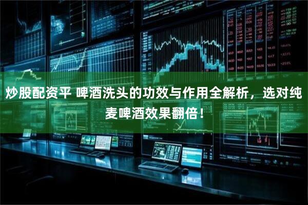 炒股配资平 啤酒洗头的功效与作用全解析，选对纯麦啤酒效果翻倍！