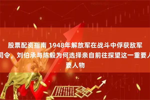 股票配资指南 1948年解放军在战斗中俘获敌军副司令，刘伯承与陈毅为何选择亲自前往探望这一重要人物
