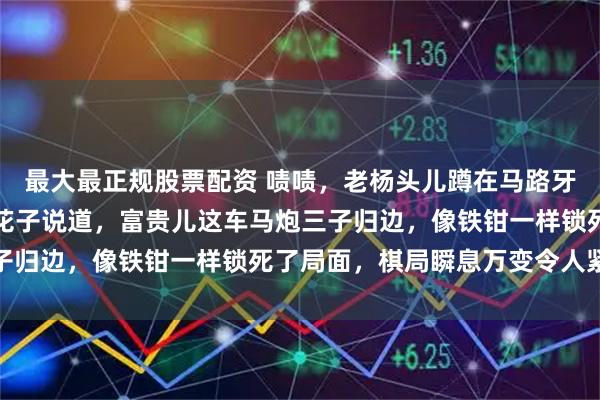最大最正规股票配资 啧啧，老杨头儿蹲在马路牙子上，盯着棋盘直嘬牙花子说道，富贵儿这车马炮三子归边，像铁钳一样锁死了局面，棋局瞬息万变令人紧张