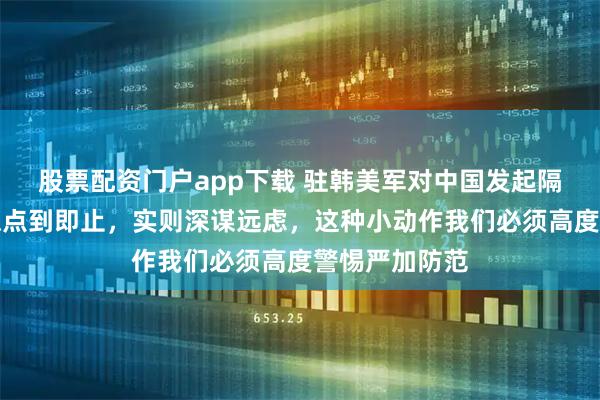 股票配资门户app下载 驻韩美军对中国发起隔空试探，看似点到即止，实则深谋远虑，这种小动作我们必须高度警惕严加防范