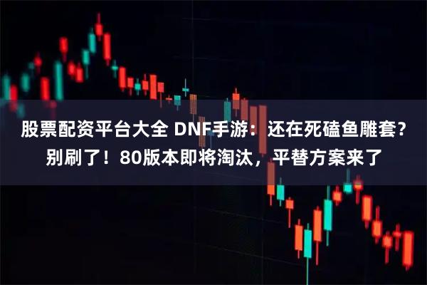 股票配资平台大全 DNF手游：还在死磕鱼雕套？别刷了！80版本即将淘汰，平替方案来了