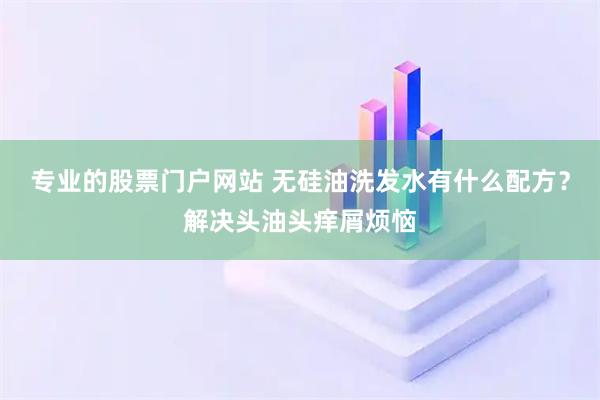 专业的股票门户网站 无硅油洗发水有什么配方？解决头油头痒屑烦恼