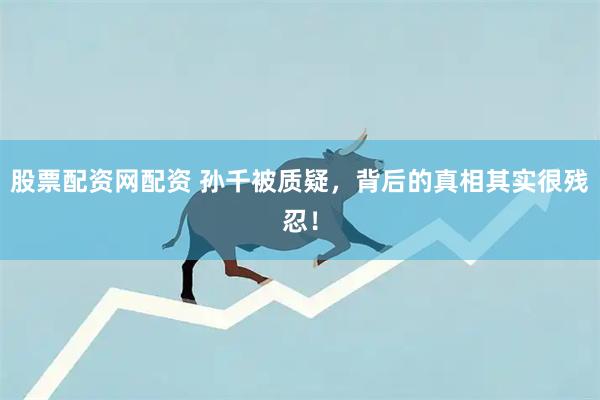 股票配资网配资 孙千被质疑，背后的真相其实很残忍！