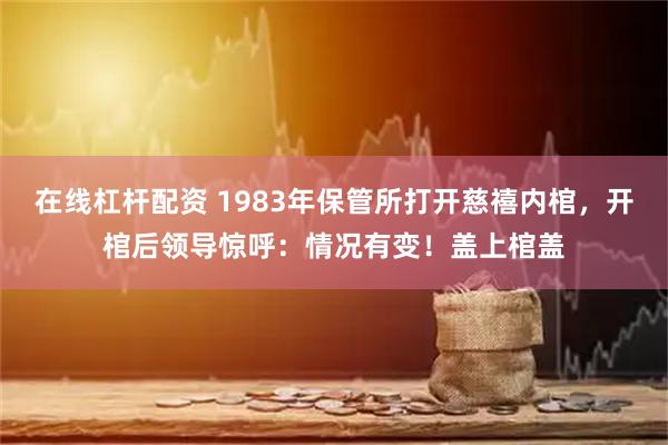 在线杠杆配资 1983年保管所打开慈禧内棺，开棺后领导惊呼：情况有变！盖上棺盖