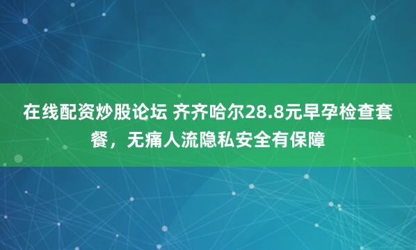 在线配资炒股论坛 齐齐哈尔28.8元早孕检查套餐，无痛人流隐私安全有保障
