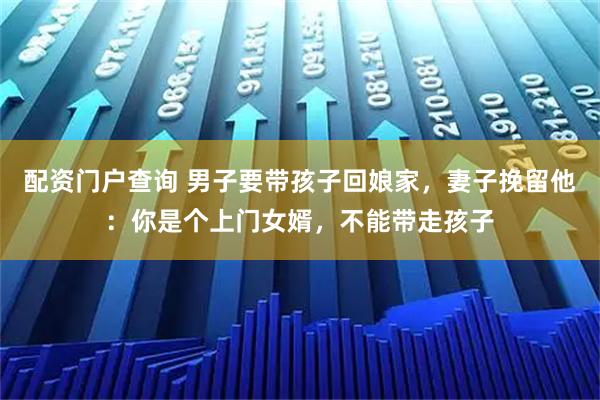 配资门户查询 男子要带孩子回娘家，妻子挽留他：你是个上门女婿，不能带走孩子