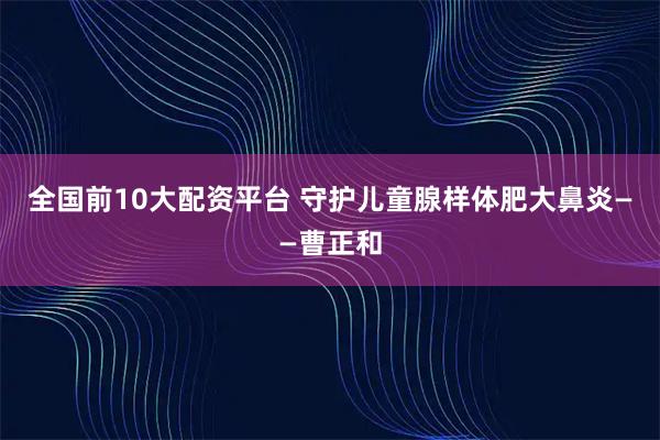 全国前10大配资平台 守护儿童腺样体肥大鼻炎——曹正和